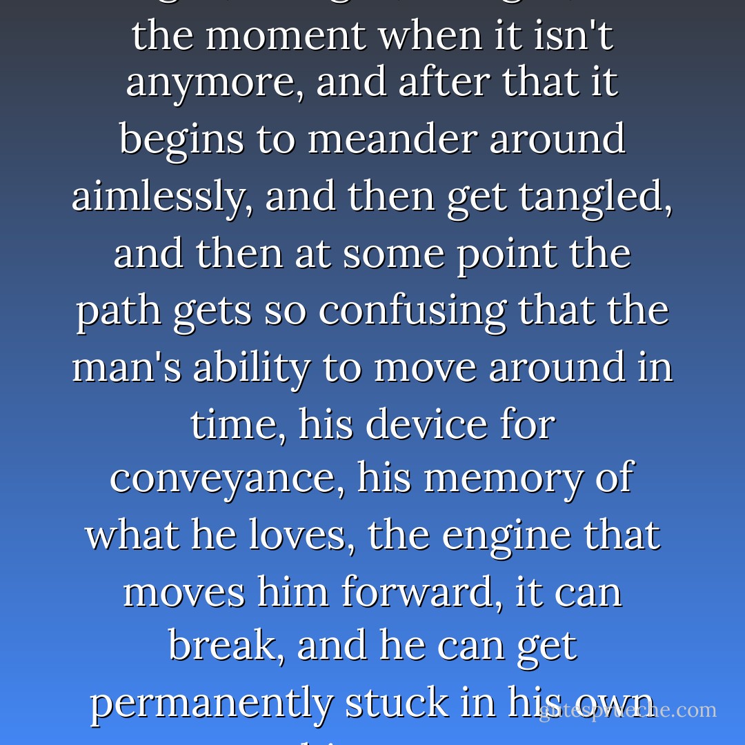 The path of a man's life is straight, straight, straight, until the moment when it isn't anymore, and after that it begins to meander around aimlessly, and then get tangled, and then at some point the path gets so confusing that the man's ability to move around in time, his device for conveyance, his memory of what he loves, the engine that moves him forward, it can break, and he can get permanently stuck in his own history. - Charles Yu