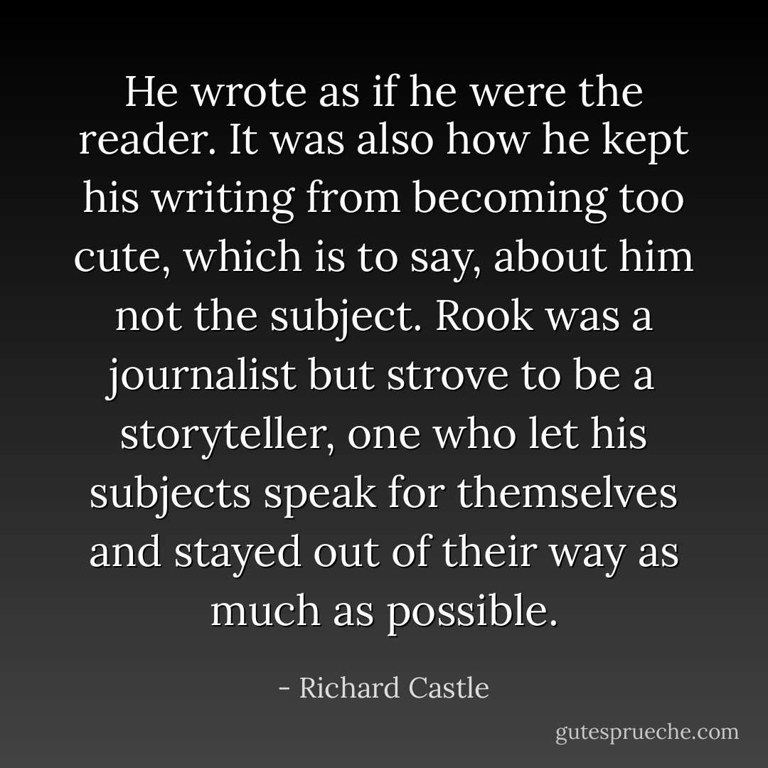 He wrote as if he were the reader. It was also how he kept his writing from becoming too cute, which is to say, about him not the subject. Rook was a journalist but strove to be a storyteller, one who let his subjects speak for themselves and stayed out of their way as much as possible. - Richard Castle