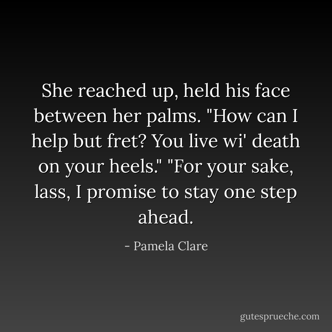 She reached up, held his face between her palms. "How can I help but fret? You live wi' death on your heels."<br />"For your sake, lass, I promise to stay one step ahead. - Pamela Clare
