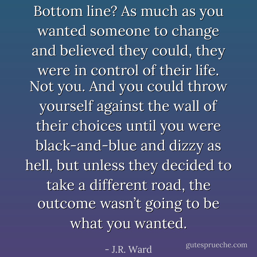 Bottom line? As much as you<br />wanted someone to change and believed they could, they were in control of their life. Not you. And you could throw yourself against the wall of their choices until you were black-and-blue and dizzy as hell, but unless they decided to take a different road, the outcome wasn’t going to be what you wanted. - J.R. Ward