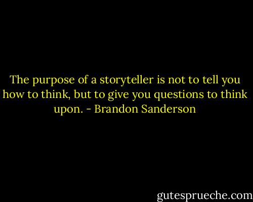 The purpose of a storyteller is not to tell you how to think, but to give you questions to think upon. - Brandon Sanderson