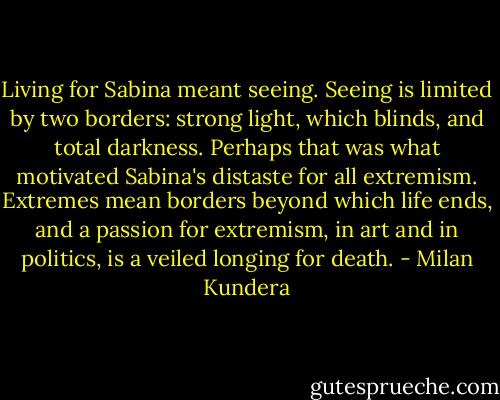 Living for Sabina meant seeing. Seeing is limited by two borders: strong light, which blinds, and total darkness. Perhaps that was what motivated Sabina's distaste for all extremism. Extremes mean borders beyond which life ends, and a passion for extremism, in art and in politics, is a veiled longing for death. - Milan Kundera