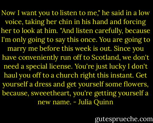 Now I want you to listen to me," he said in a low voice, taking her chin in his hand and forcing her to look at him. "And listen carefully, because I'm only going to say this once. You are going to marry me before this week is out. Since you have conveniently run off to Scotland, we don't need a special license. You're just lucky I don't haul you off to a church right this instant. Get yourself a dress and get yourself some flowers, because, sweeetheart, you're getting yourself a new name. - Julia Quinn