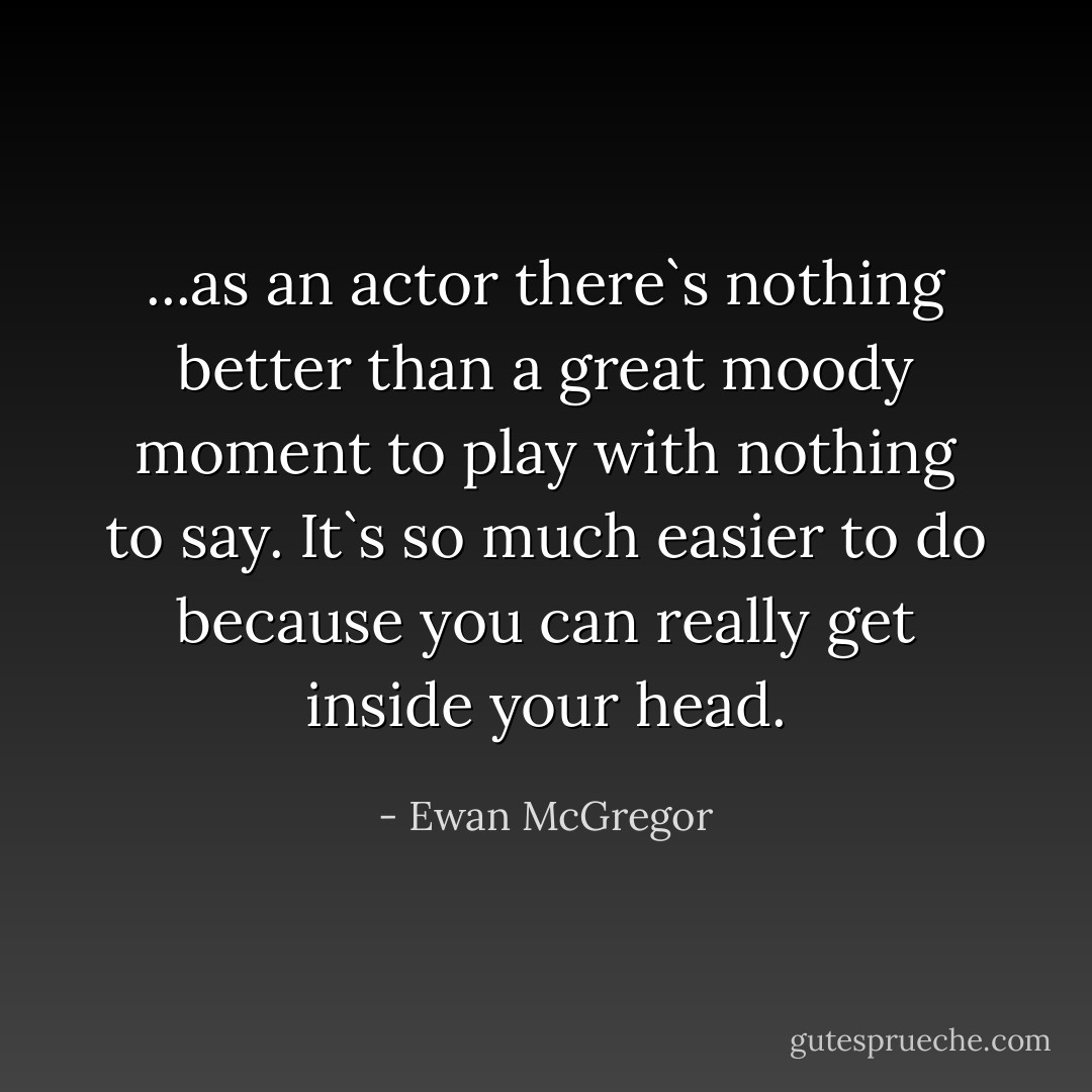 ...as an actor there`s nothing better than a great moody moment to play with nothing to say. It`s so much easier to do because you can really get inside your head. - Ewan McGregor