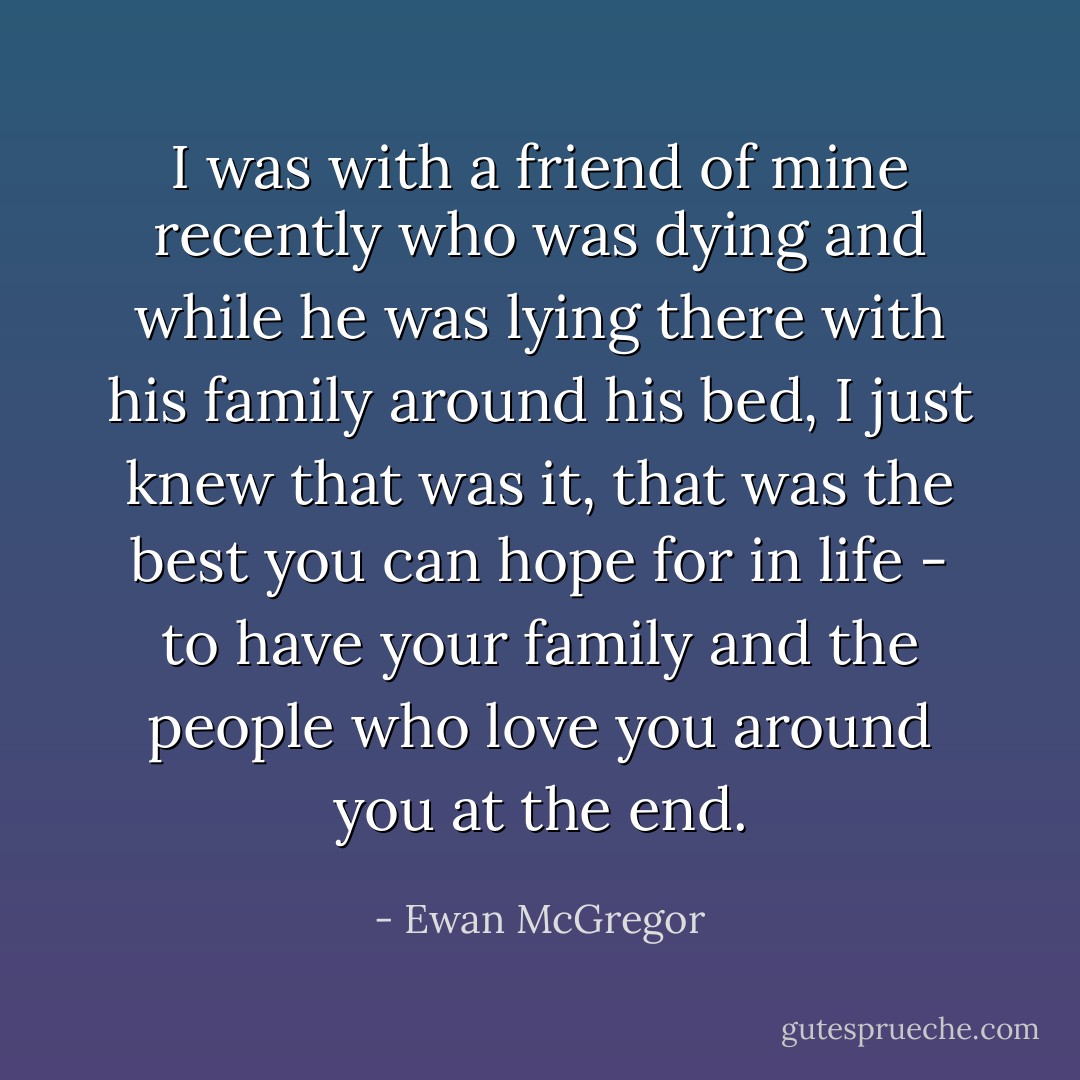 I was with a friend of mine recently who was dying and while he was lying there with his family around his bed, I just knew that was it, that was the best you can hope for in life - to have your family and the people who love you around you at the end. - Ewan McGregor