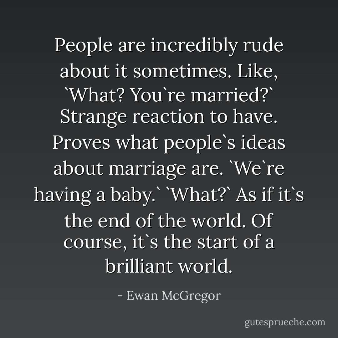 People are incredibly rude about it sometimes. Like, `What? You`re married?` Strange reaction to have. Proves what people`s ideas about marriage are. `We`re having a baby.` `What?` As if it`s the end of the world. Of course, it`s the start of a brilliant world. - Ewan McGregor