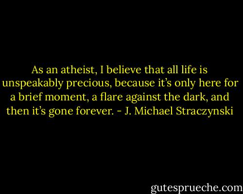 As an atheist, I believe that all life is unspeakably precious, because it’s only here for a brief moment, a flare against the dark, and then it’s gone forever. - J. Michael Straczynski