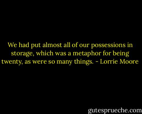 We had put almost all of our possessions in storage, which was a metaphor for being twenty, as were so many things. - Lorrie Moore