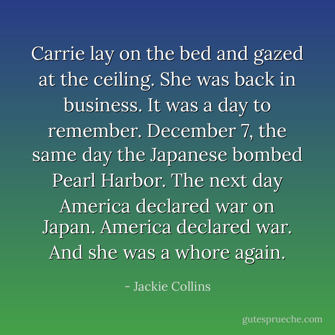 Carrie lay on the bed and gazed at the ceiling. She was back in business. It was a day to remember. December 7, the same day the Japanese bombed Pearl Harbor. The next day America declared war on Japan.<br />America declared war. And she was a whore again. - Jackie Collins