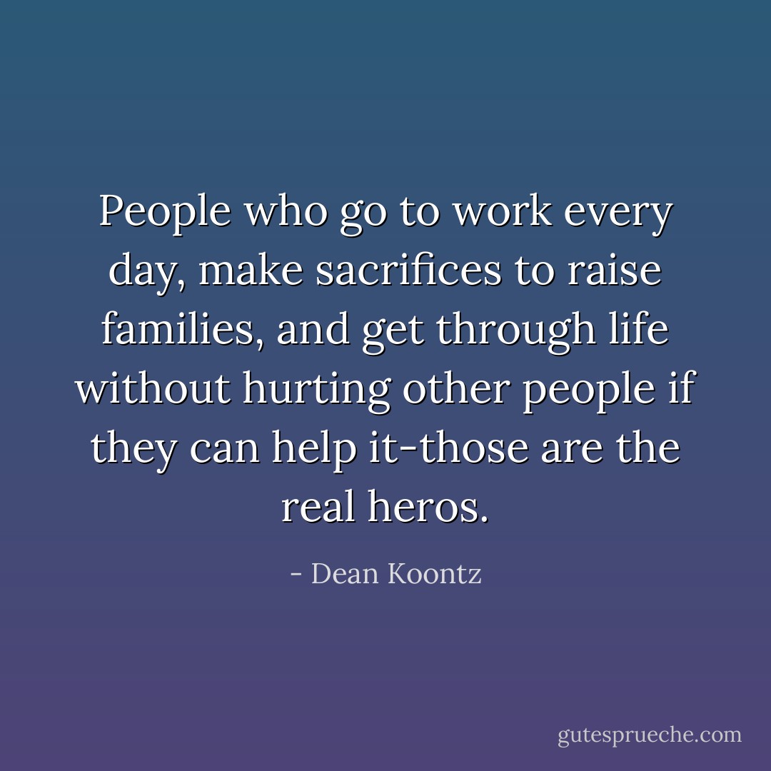 People who go to work every day, make sacrifices to raise families, and get through life without hurting other people if they can help it-those are the real heros. - Dean Koontz