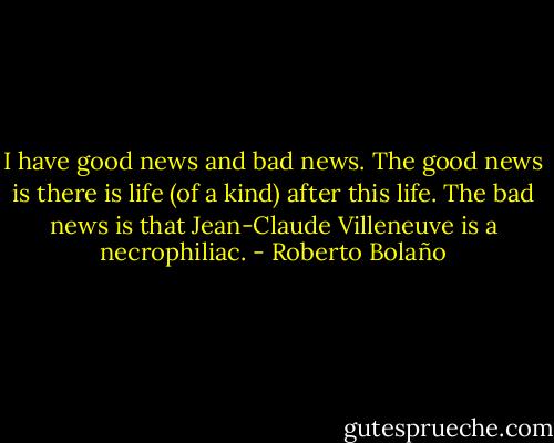 I have good news and bad news. The good news is there is life (of a kind) after this life. The bad news is that Jean-Claude Villeneuve is a necrophiliac. - Roberto Bolaño