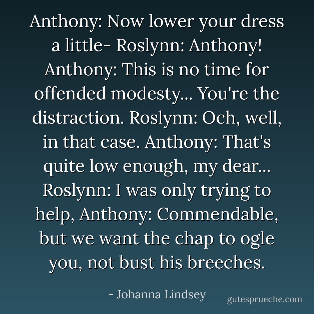 Anthony: Now lower your dress a little-<br />Roslynn: Anthony!<br />Anthony: This is no time for offended modesty... You're the distraction.<br />Roslynn: Och, well, in that case.<br />Anthony: That's quite low enough, my dear...<br />Roslynn: I was only trying to help,<br />Anthony: Commendable, but we want the chap to ogle you, not bust his breeches. - Johanna Lindsey
