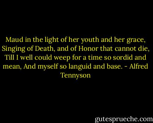 Maud in the light of her youth and her grace,<br />Singing of Death, and of Honor that cannot die,<br />Till I well could weep for a time so sordid and mean,<br />And myself so languid and base. - Alfred Tennyson