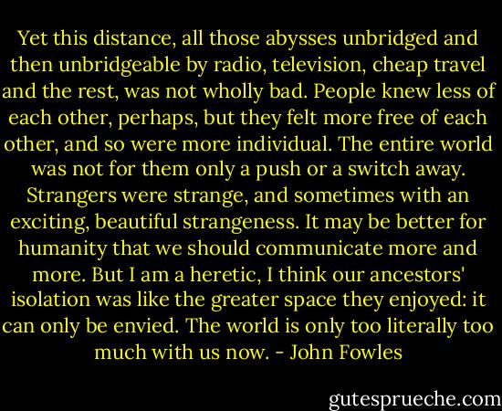 Yet this distance, all those abysses unbridged and then unbridgeable by radio, television, cheap travel and the rest, was not wholly bad. People knew less of each other, perhaps, but they felt more free of each other, and so were more individual. The entire world was not for them only a push or a switch away. Strangers were strange, and sometimes with an exciting, beautiful strangeness. It may be better for humanity that we should communicate more and more. But I am a heretic, I think our ancestors' isolation was like the greater space they enjoyed: it can only be envied. The world is only too literally too much with us now. - John Fowles