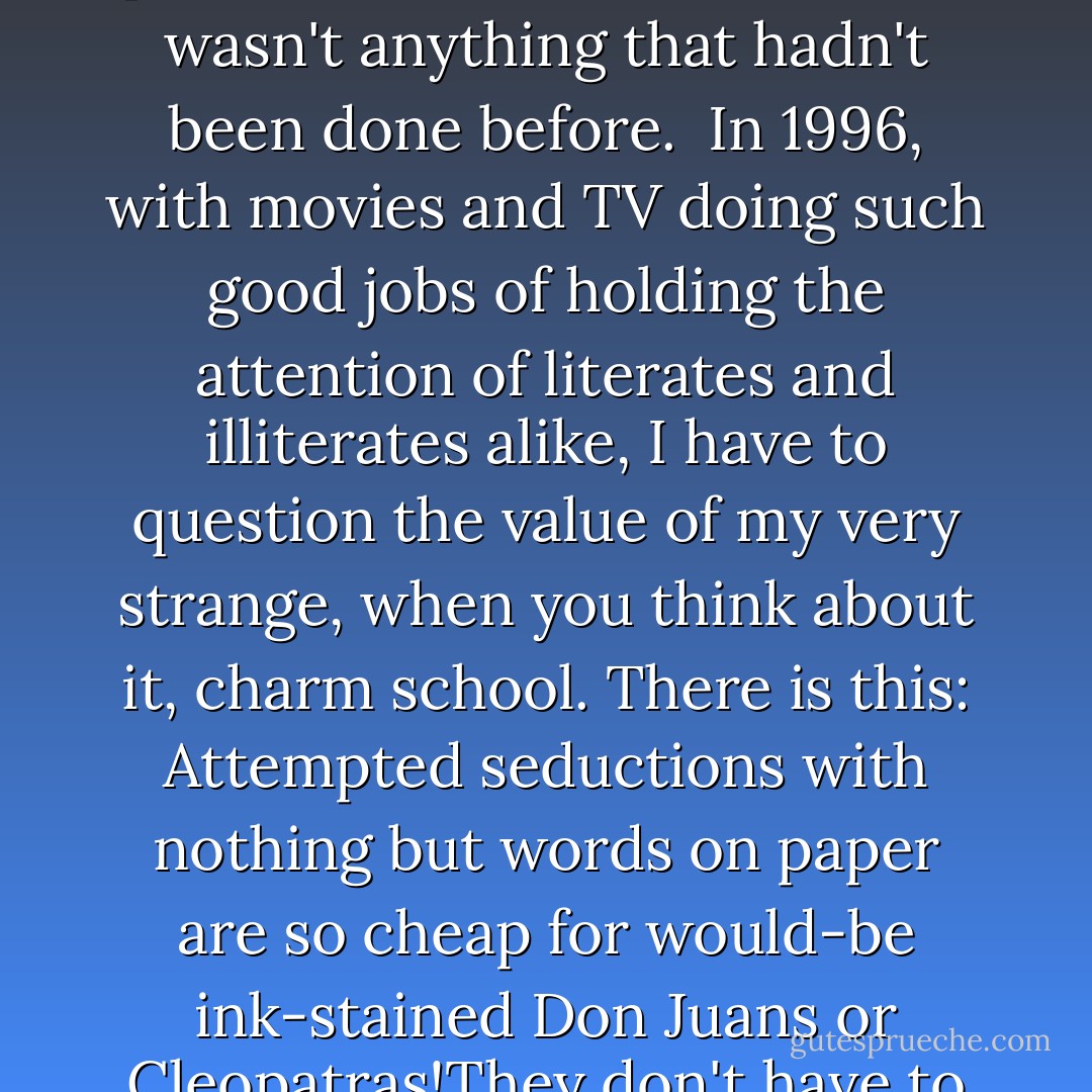 I taught how to be sociable with ink on paper. I told my students that when they were writing they should be good dates on blind dates, should show strangers good times. Alternatively, they should run really nice whorehouses, come one, come all, although they were in fact working in perfect solitude. I said I expected them to do this with nothing but idiosyncratic arrangements in horizontal lines of twenty-six phonetic symbols, ten numbers, and maybe eight punctuation marks, because it wasn't anything that hadn't been done before.<br /><br />In 1996, with movies and TV doing such good jobs of holding the attention of literates and illiterates alike, I have to question the value of my very strange, when you think about it, charm school. There is this: Attempted seductions with nothing but words on paper are so cheap for would-be ink-stained Don Juans or Cleopatras!They don't have to get a bankable actor or actress to commit to the project, and then a bankable director, and so on, and then raise millions and millions of buckareenies from manic-depressive experts on what most people want.<br />Still and all, why bother? Here's my answer: Many people need desperately to receive this message: "I feel and think much as you do, care about many of the things you care about, although most people don't care about them. You are not alone. - Kurt Vonnegut Jr.