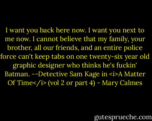 I want you back here now. I want you next to me now. I cannot believe that my family, your brother, all our friends, and an entire police force can't keep tabs on one twenty-six year old graphic designer who thinks he's fuckin' Batman.<br />--Detective Sam Kage in <i>A Matter Of Time</i> (vol 2 or part 4) - Mary Calmes