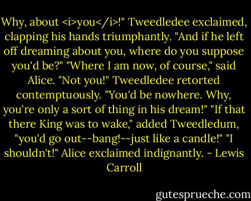 Why, about <i>you</i>!" Tweedledee exclaimed, clapping his hands triumphantly. "And if he left off dreaming about you, where do you suppose you'd be?"<br />"Where I am now, of course," said Alice.<br />"Not you!" Tweedledee retorted contemptuously. "You'd be nowhere. Why, you're only a sort of thing in his dream!"<br />"If that there King was to wake," added Tweedledum, "you'd go out--bang!--just like a candle!"<br />"I shouldn't!" Alice exclaimed indignantly. - Lewis Carroll