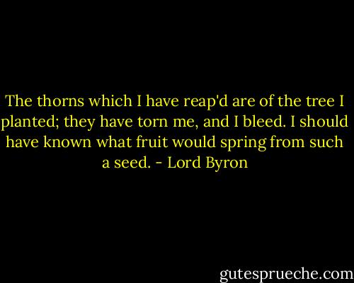 The thorns which I have reap'd are of the tree<br />I planted; they have torn me, and I bleed.<br />I should have known what fruit would spring from such a seed. - Lord Byron