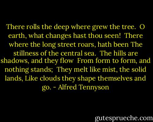 There rolls the deep where grew the tree.<br /> O earth, what changes hast thou seen!<br /> There where the long street roars, hath been<br />The stillness of the central sea.<br /><br />The hills are shadows, and they flow<br /> From form to form, and nothing stands;<br /> They melt like mist, the solid lands,<br />Like clouds they shape themselves and go. - Alfred Tennyson