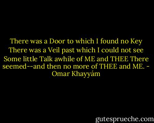 There was a Door to which I found no Key<br />There was a Veil past which I could not see<br />Some little Talk awhile of ME and THEE<br />There seemed--and then no more of THEE and ME. - Omar Khayyám