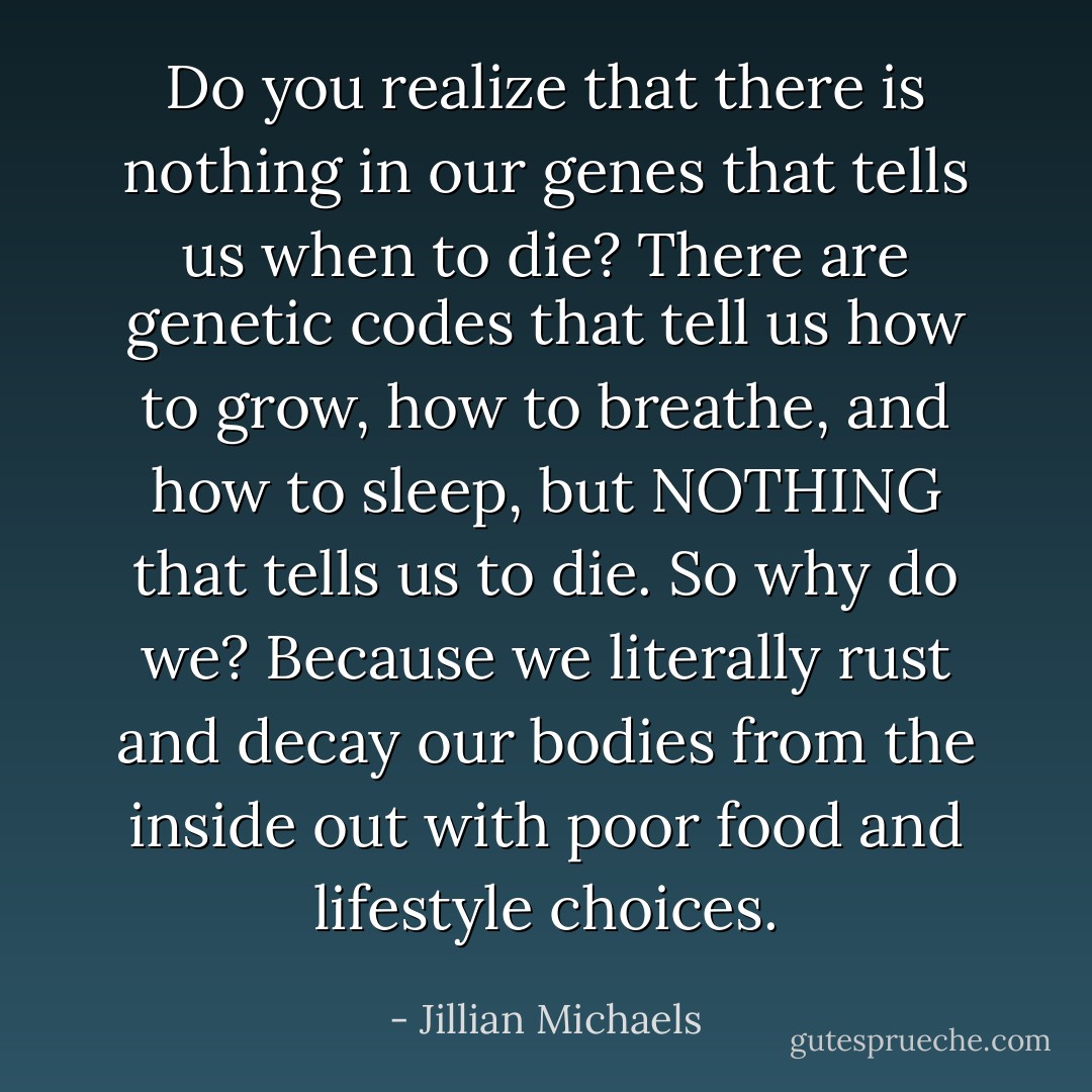 Do you realize that there is nothing in our genes that tells us when to die? There are genetic codes that tell us how to grow, how to breathe, and how to sleep, but NOTHING that tells us to die. So why do we? Because we literally rust and decay our bodies from the inside out with poor food and lifestyle choices. - Jillian Michaels