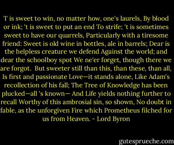 T is sweet to win, no matter how, one's laurels,<br />By blood or ink; 't is sweet to put an end<br />To strife; 't is sometimes sweet to have our quarrels,<br />Particularly with a tiresome friend:<br />Sweet is old wine in bottles, ale in barrels;<br />Dear is the helpless creature we defend<br />Against the world; and dear the schoolboy spot<br />We ne'er forget, though there we are forgot.<br /><br />But sweeter still than this, than these, than all,<br />Is first and passionate Love—it stands alone,<br />Like Adam's recollection of his fall;<br />The Tree of Knowledge has been plucked—all 's known—<br />And Life yields nothing further to recall<br />Worthy of this ambrosial sin, so shown,<br />No doubt in fable, as the unforgiven<br />Fire which Prometheus filched for us from Heaven. - Lord Byron