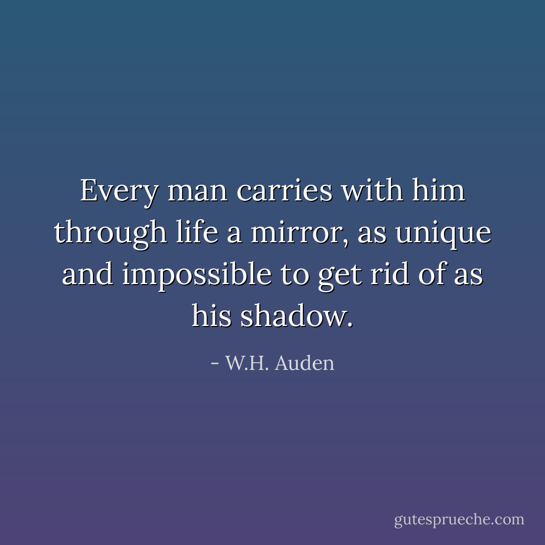 Every man carries with him through life a mirror, as unique and impossible to get rid of as his shadow. - W.H. Auden