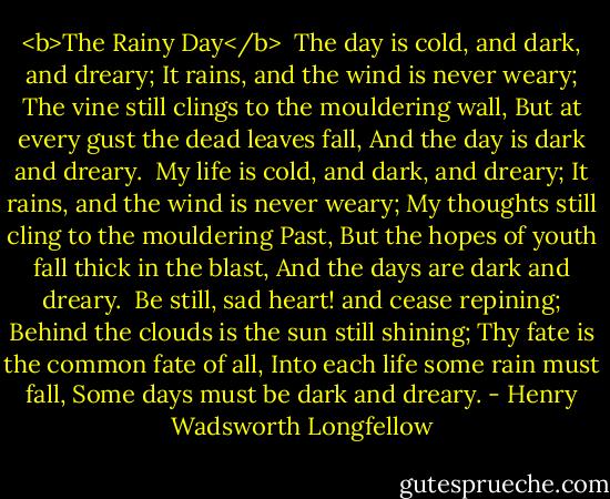 <b>The Rainy Day</b><br /><br />The day is cold, and dark, and dreary;<br />It rains, and the wind is never weary;<br />The vine still clings to the mouldering wall,<br />But at every gust the dead leaves fall,<br />And the day is dark and dreary.<br /><br />My life is cold, and dark, and dreary;<br />It rains, and the wind is never weary;<br />My thoughts still cling to the mouldering Past,<br />But the hopes of youth fall thick in the blast,<br />And the days are dark and dreary.<br /><br />Be still, sad heart! and cease repining;<br />Behind the clouds is the sun still shining;<br />Thy fate is the common fate of all,<br />Into each life some rain must fall,<br />Some days must be dark and dreary. - Henry Wadsworth Longfellow