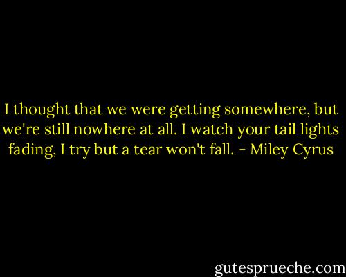 I thought that we were getting somewhere, but we're still nowhere at all. I watch your tail lights fading, I try but a tear won't fall. - Miley Cyrus