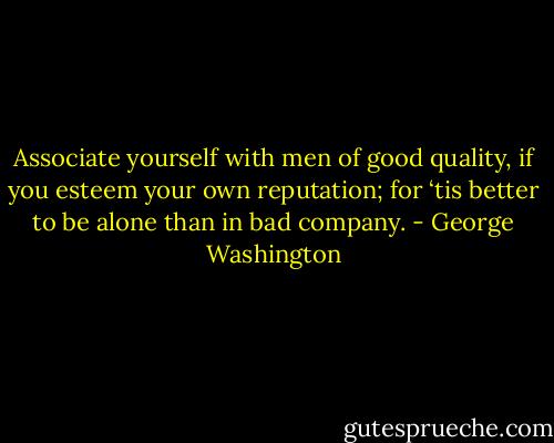 Associate yourself with men of good quality, if you esteem your own reputation; for ‘tis better to be alone than in bad company. - George Washington