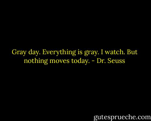Gray day. Everything is gray. I watch. But nothing moves today. - Dr. Seuss