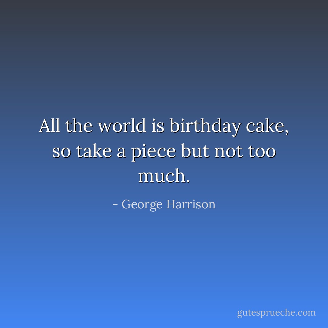 All the world is birthday cake, so take a piece but not too much. - George Harrison