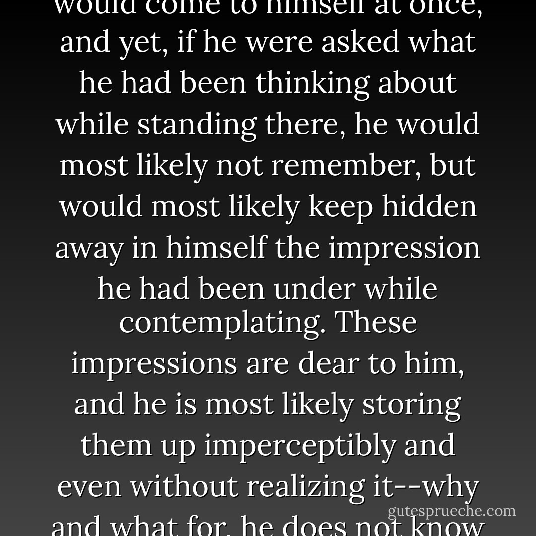 The painter Kramskoy has a remarkable painting entitled The Contemplator: it depicts a forest in winter, and in the forest, standing all by himself on the road, in deepest solitude, a stray little peasant in a ragged caftan and bast shoes; he stands as if he were lost in thought, but he is not thinking, he is "contemplating" something. If you nudged him, he would give a start and look at you as if he had just woken up, but without understanding anything. It's true that he would come to himself at once, and yet, if he were asked what he had been thinking about while standing there, he would most likely not remember, but would most likely keep hidden away in himself the impression he had been under while contemplating. These impressions are dear to him, and he is most likely storing them up imperceptibly and even without realizing it--why and what for, he does not know either; perhaps suddenly, having stored up his impressions over many years, he will drop everything and wander off to Jerusalem to save his soul, or perhaps he will suddenly burn down his native village, or perhaps he will do both. <br /><br />There are a good many "contemplatives" among our peasants. And Smerdyakov was probably one of them. And he was probably greedily hoarding up his impressions, hardly knowing why. - Fyodor Dostoevsky