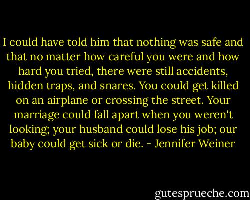I could have told him that nothing was safe and that no matter how careful you were and how hard you tried, there were still accidents, hidden traps, and snares. You could get killed on an airplane or crossing the street. Your marriage could fall apart when you weren't looking; your husband could lose his job; our baby could get sick or die. - Jennifer Weiner