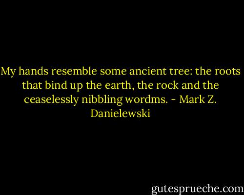 My hands resemble some ancient tree: the roots that bind up the earth, the rock and the ceaselessly nibbling wordms. - Mark Z. Danielewski