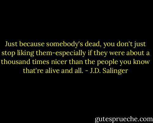 Just because somebody's dead, you don't just stop liking them-especially if they were about a thousand times nicer than the people you know that're alive and all. - J.D. Salinger
