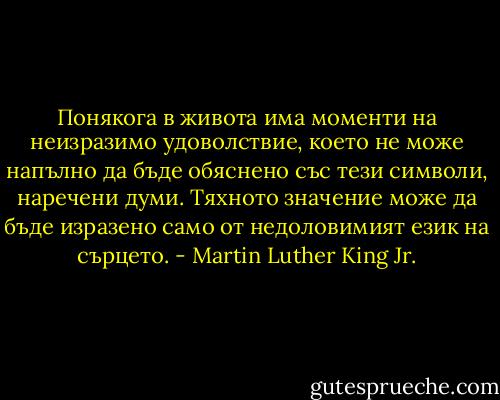 Понякога в живота има моменти на неизразимо удоволствие, което не може напълно да бъде обяснено със тези символи, наречени думи. Тяхното значение може да бъде изразено само от недоловимият език на сърцето. - Martin Luther King Jr.