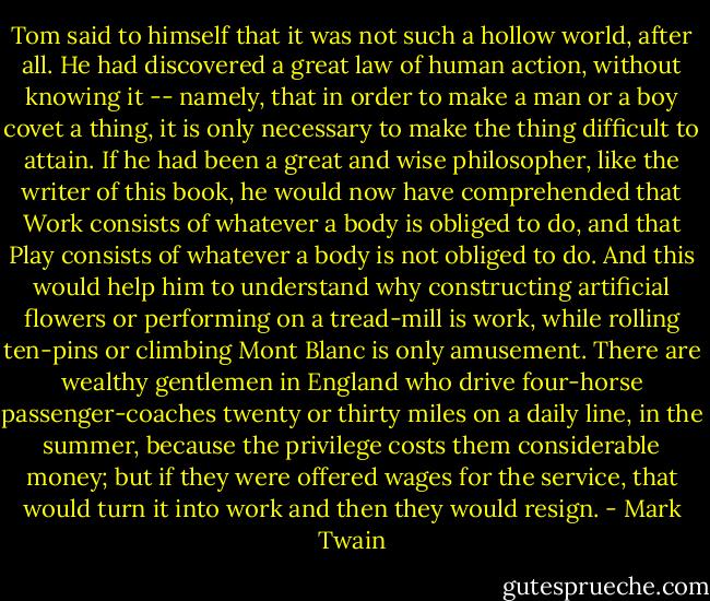 Tom said to himself that it was not such a hollow world, after all. He had discovered a great law of human action, without knowing it -- namely, that in order to make a man or a boy covet a thing, it is only necessary to make the thing difficult to attain. If he had been a great and wise philosopher, like the writer of this book, he would now have comprehended that Work consists of whatever a body is obliged to do, and that Play consists of whatever a body is not obliged to do. And this would help him to understand why constructing artificial flowers or performing on a tread-mill is work, while rolling ten-pins or climbing Mont Blanc is only amusement. There are wealthy gentlemen in England who drive four-horse passenger-coaches twenty or thirty miles on a daily line, in the summer, because the privilege costs them considerable money; but if they were offered wages for the service, that would turn it into work and then they would resign. - Mark Twain