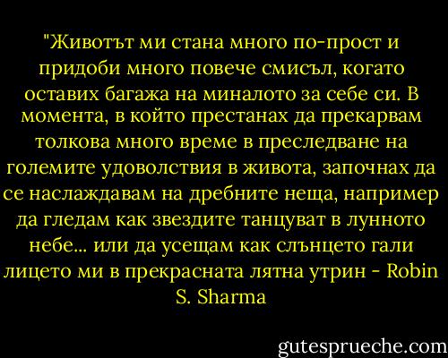 ‎"Животът ми стана много по-прост и придоби много повече смисъл, когато оставих багажа на миналото за себе си. В момента, в който престанах да прекарвам толкова много време в преследване на големите удоволствия в живота, започнах да се наслаждавам на дребните неща, например да гледам как звездите танцуват в лунното небе... или да усещам как слънцето гали лицето ми в прекрасната лятна утрин - Robin S. Sharma