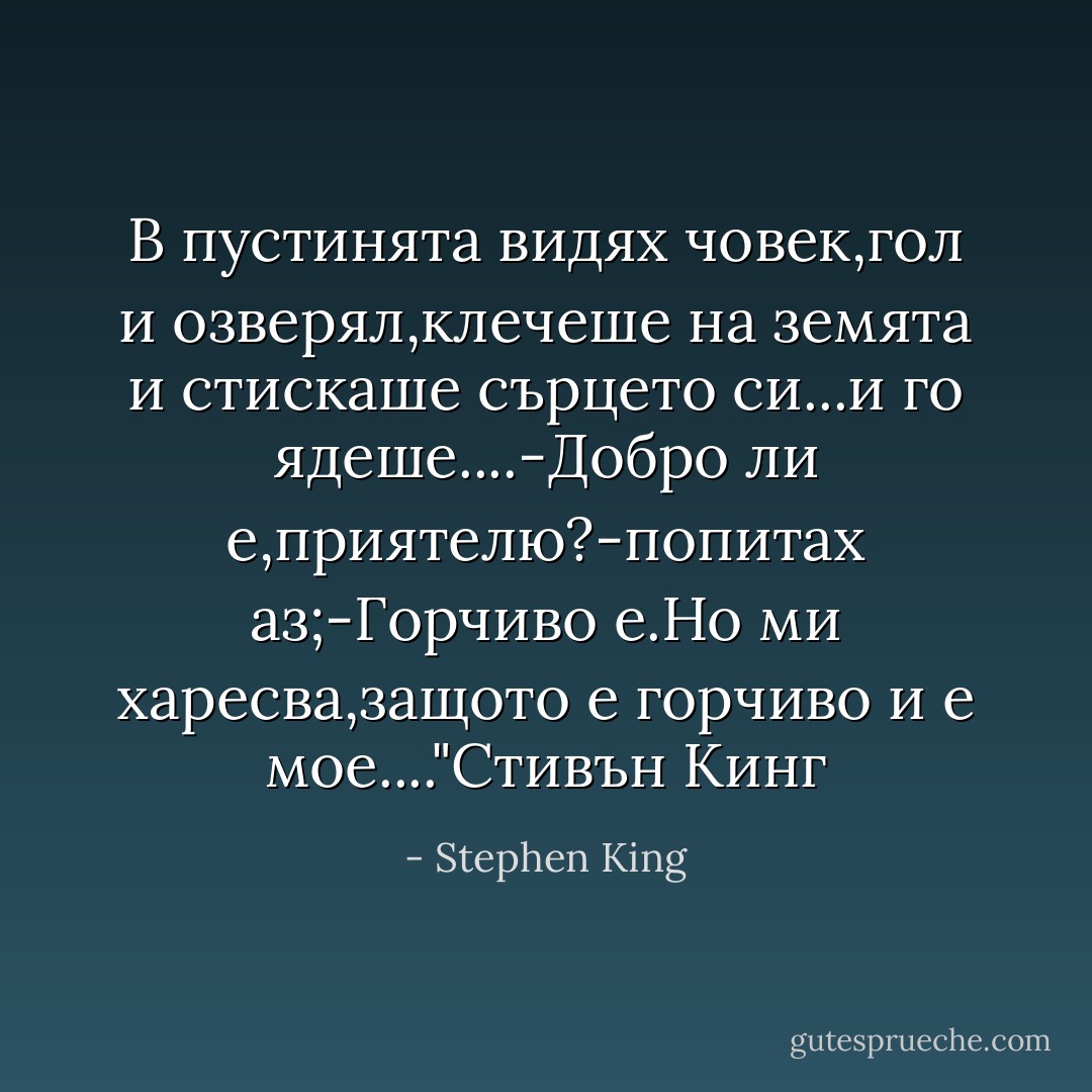 В пустинята видях човек,гол и озверял,клечеше на земята и стискаше сърцето си...и го ядеше....-Добро ли е,приятелю?-попитах аз;-Горчиво е.Но ми харесва,защото е горчиво и е мое...."Стивън Кинг - Stephen King