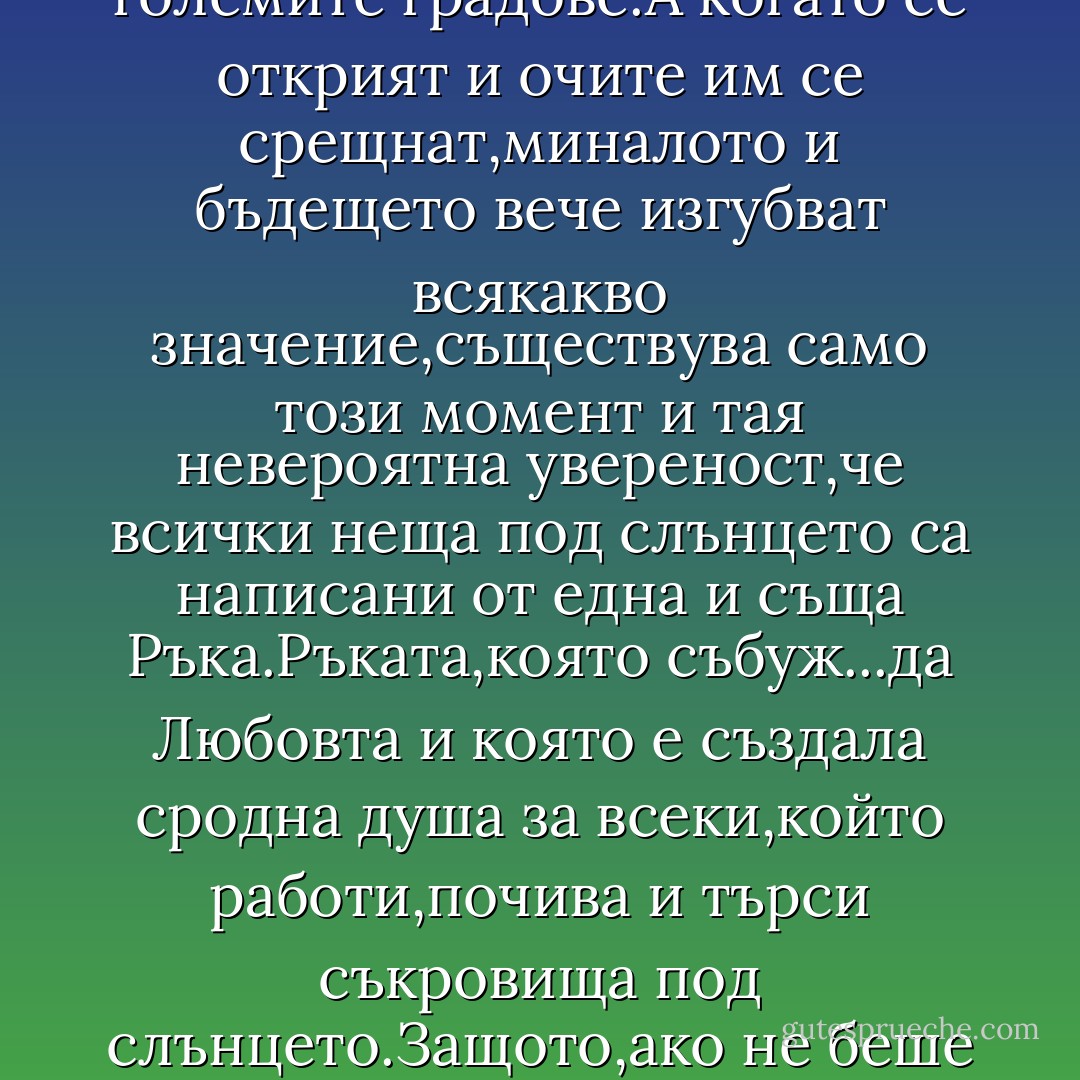 в света винаги има двама души,които се търсят било сред пустинята,било в големите градове.А когато се открият и очите им се срещнат,миналото и бъдещето вече изгубват всякакво значение,съществува само този момент и тая невероятна увереност,че всички неща под слънцето са написани от една и съща Ръка.Ръката,която събуж...да Любовта и която е създала сродна душа за всеки,който работи,почива и търси съкровища под слънцето.Защото,ако не беше така,мечтите на човешката раса нямаше да имат никакъв смисъл - Paulo Coelho