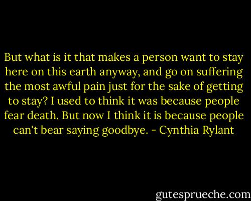 But what is it that makes a person want to stay here on this earth anyway, and go on suffering the most awful pain just for the sake of getting to stay? I used to think it was because people fear death. But now I think it is because people can't bear saying goodbye. - Cynthia Rylant