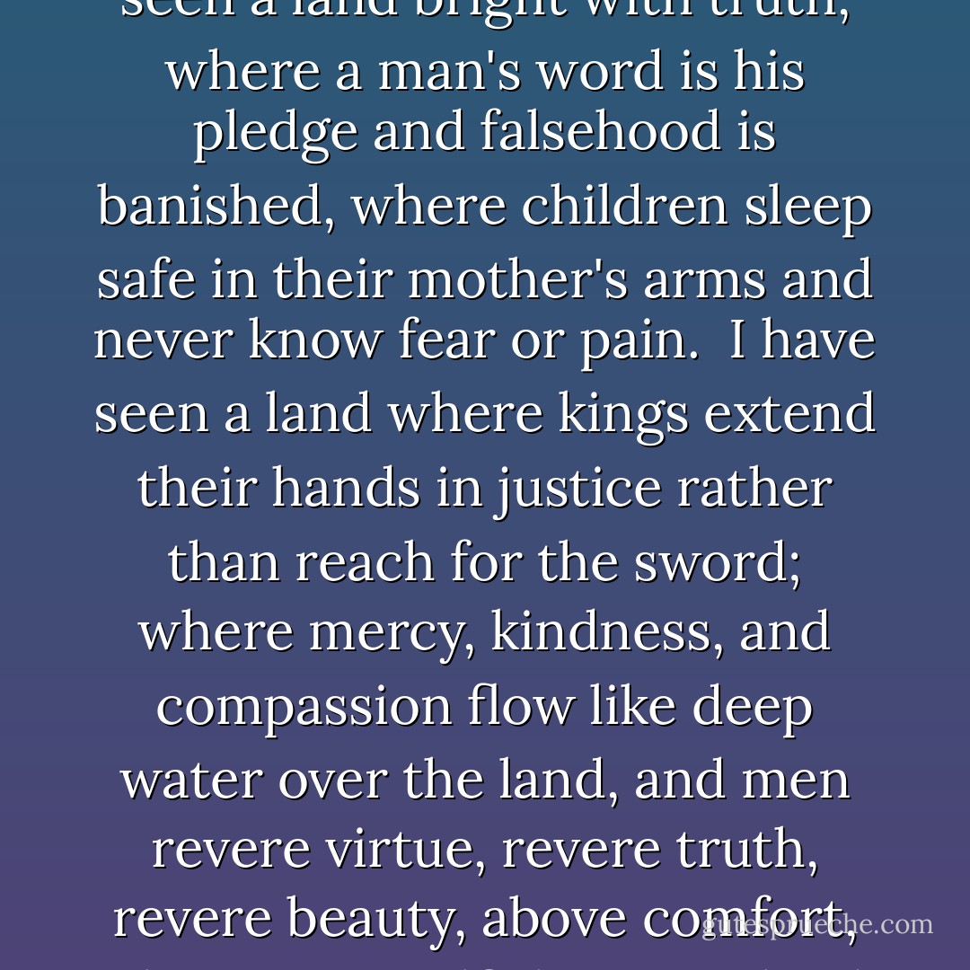 I have seen a land shining with goodness, where each man protects his brother's dignity as readily as his own, where war and want have ceased and all races live under the same law of love and honour.<br /><br />I have seen a land bright with truth, where a man's word is his pledge and falsehood is banished, where children sleep safe in their mother's arms and never know fear or pain.<br /><br />I have seen a land where kings extend their hands in justice rather than reach for the sword; where mercy, kindness, and compassion flow like deep water over the land, and men revere virtue, revere truth, revere beauty, above comfort, pleasure or selfish gain. A land where peace reigns in the hill, and love like a fire from every hearth; where the True God is worshipped and his ways acclaimed by all. - Stephen R. Lawhead