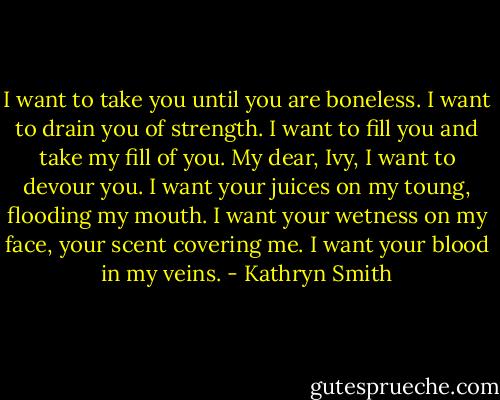 I want to take you until you are boneless. I want to drain you of strength. I want to fill you and take my fill of you. My dear, Ivy, I want to devour you. I want your juices on my toung, flooding my mouth. I want your wetness on my face, your scent covering me. I want your blood in my veins. - Kathryn Smith