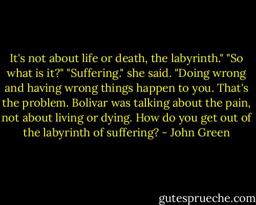 It's not about life or death, the labyrinth."<br />"So what is it?"<br />"Suffering." she said. "Doing wrong and having wrong things happen to you. That's the problem. Bolivar was talking about the pain, not about living or dying. How do you get out of the labyrinth of suffering? - John Green