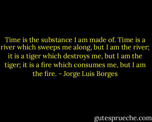 Time is the substance I am made of. Time is a river which sweeps me along, but I am the river; it is a tiger which destroys me, but I am the tiger; it is a fire which consumes me, but I am the fire. - Jorge Luis Borges