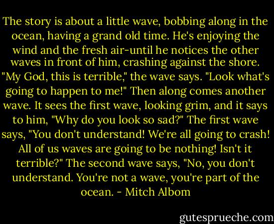 The story is about a little wave, bobbing along in the ocean, having a grand old time. He's enjoying the wind and the fresh air-until he notices the other waves in front of him, crashing against the shore. "My God, this is terrible," the wave says. "Look what's going to happen to me!" Then along comes another wave. It sees the first wave, looking grim, and it says to him, "Why do you look so sad?" The first wave says, "You don't understand! We're all going to crash! All of us waves are going to be nothing! Isn't it terrible?" The second wave says, "No, you don't understand. You're not a wave, you're part of the ocean. - Mitch Albom