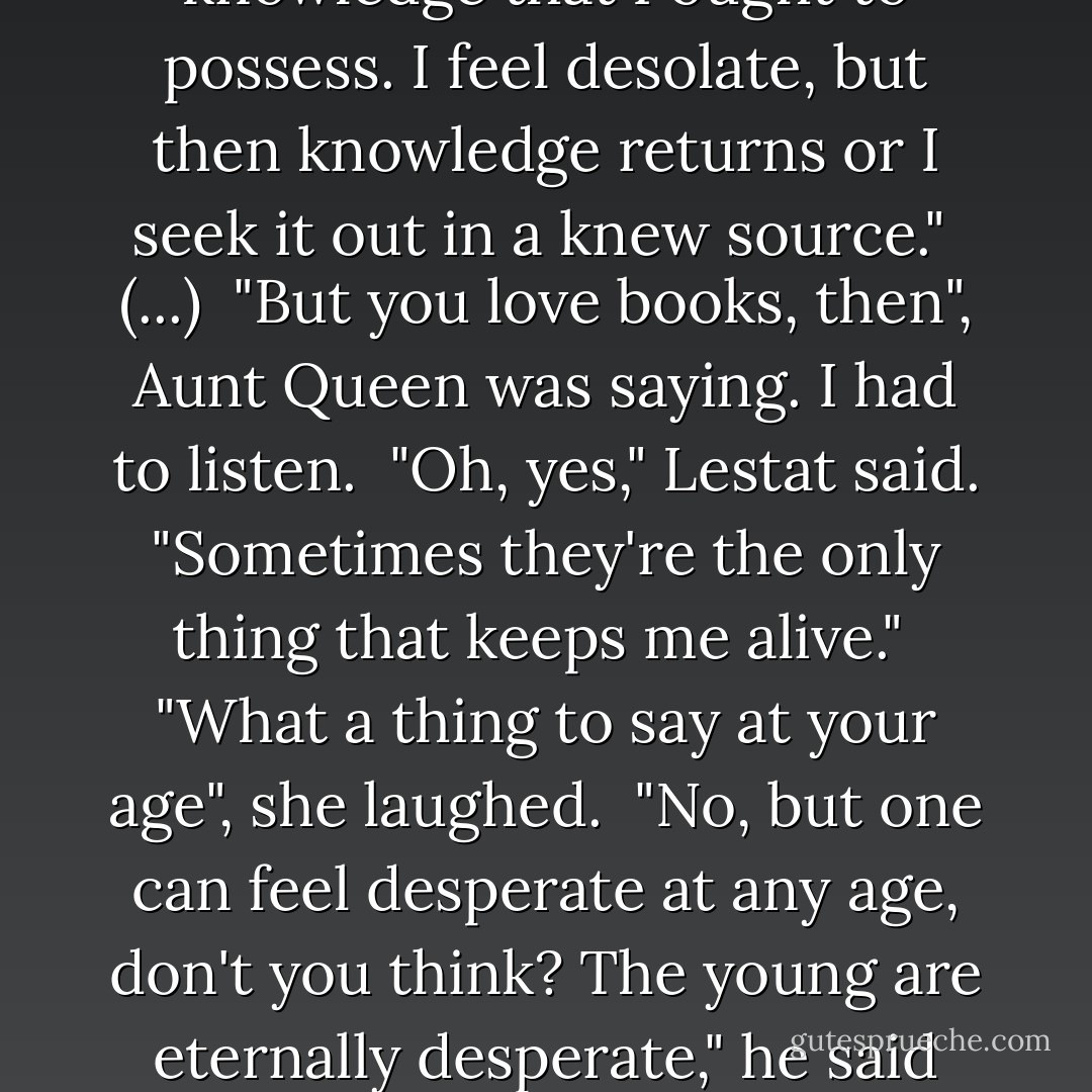Knowledge drifts in and out of my mind", said Lestat with a little look of honest distress and a shake of his head. "I devour it and then I lose it and sometimes I can't reach for any knowledge that I ought to possess. I feel desolate, but then knowledge returns or I seek it out in a knew source."<br /><br />(...)<br /><br />"But you love books, then", Aunt Queen was saying. I had to listen.<br /><br />"Oh, yes," Lestat said. "Sometimes they're the only thing that keeps me alive."<br /><br />"What a thing to say at your age", she laughed.<br /><br />"No, but one can feel desperate at any age, don't you think? The young are eternally desperate," he said frankly. "And books, they offer one hope - that a whole universe might open up from between the covers, and falling into that universe, one is saved. - Anne Rice