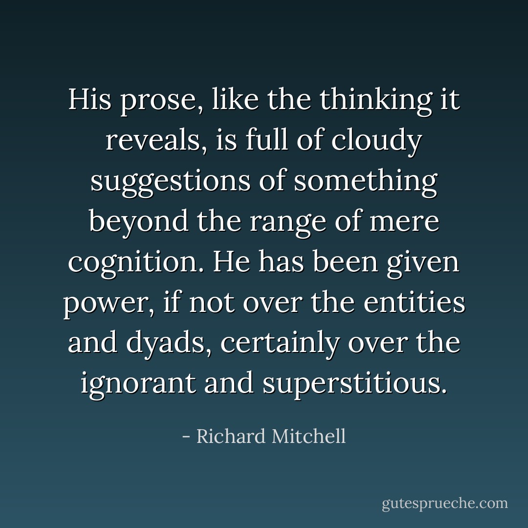 His prose, like the thinking it reveals, is full of cloudy suggestions of something beyond the range of mere cognition. He has been given power, if not over the entities and dyads, certainly over the ignorant and superstitious. - Richard Mitchell