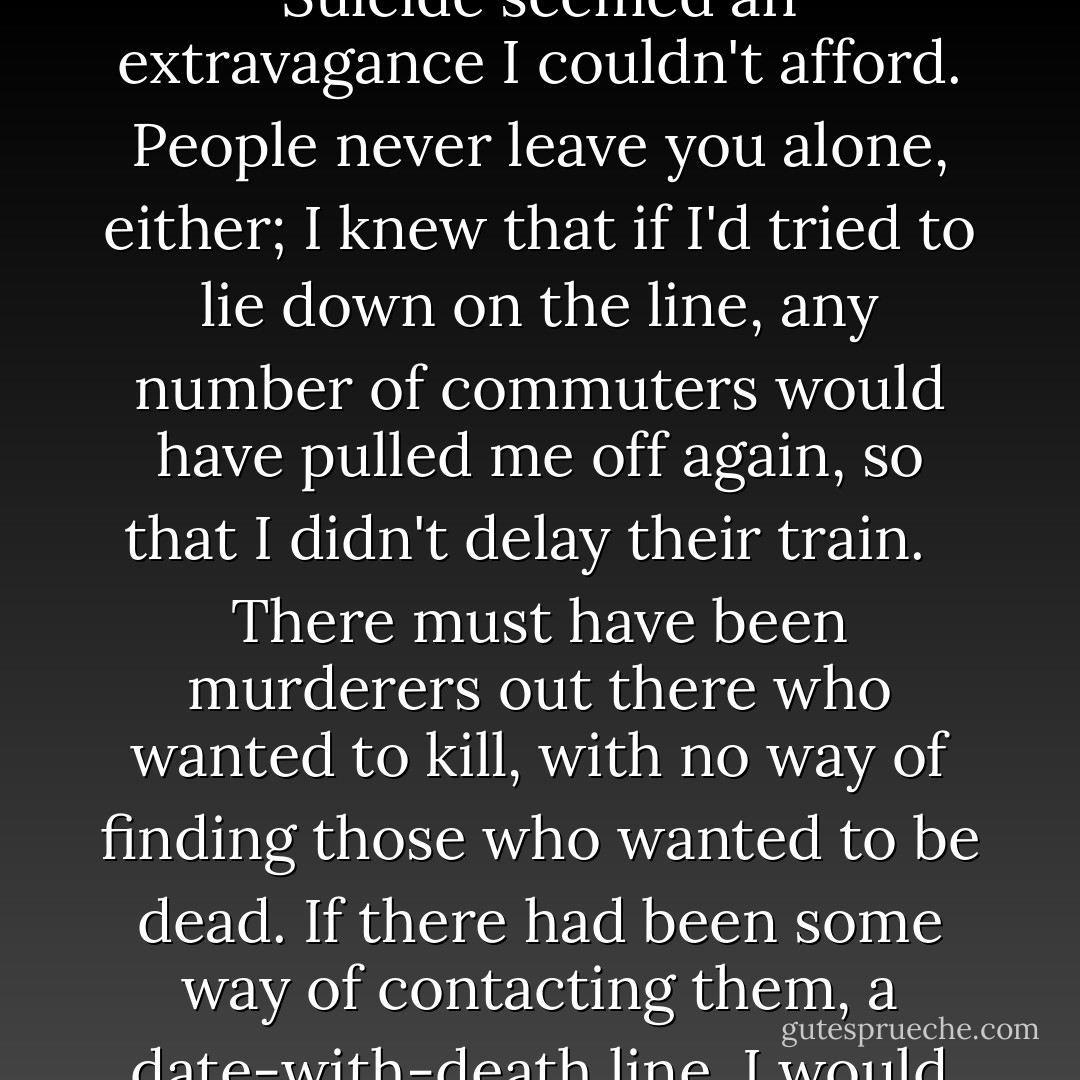 I thought about suicide all the time, but it seemed toomuch effort, swallowing all those pills or jumping off things. If I'd lived out in the country I would have found a quiet stretch of railway track, and lain on it, fallen asleep, so that I would never have known when my last moment came. In London, the minimum tube fare had gone up so much that even to get near the line cost a fortune. Suicide seemed an extravagance I couldn't afford. People never leave you alone, either; I knew that if I'd tried to lie down on the line, any number of commuters would have pulled me off again, so that I didn't delay their train. <br /> There must have been murderers out there who wanted to kill, with no way of finding those who wanted to be dead. If there had been some way of contacting them, a date-with-death line, I would have called them to set up a meeting. The current ways of death seemed too haphazard; it was all left up to chance. Had Chance come up, tapped me on the shoulder, said "Oi, you - long black tunnel, white light, off you go," I wouldn't have complained. <br />It was like having frostbite all over - feeling numb and in pain at the same time. - Helena Dela